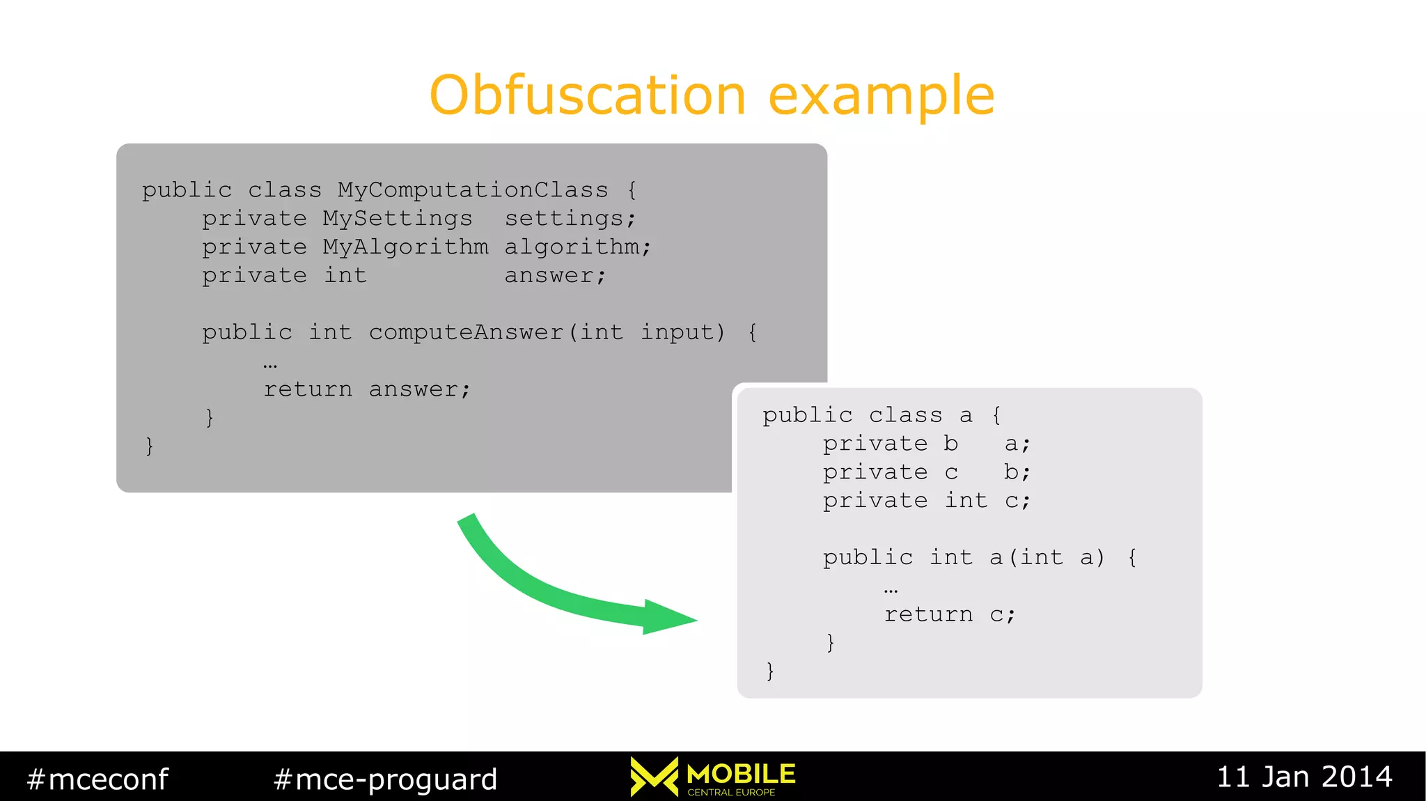 #mceconf #mce-proguard 11 Jan 2014
Obfuscation example
public class MyComputationClass {
private MySettings settings;
private MyAlgorithm algorithm;
private int answer;
public int computeAnswer(int input) {
…
return answer;
}
}
public class MyComputationClass {
private MySettings settings;
private MyAlgorithm algorithm;
private int answer;
public int computeAnswer(int input) {
…
return answer;
}
}
public class a {
private b a;
private c b;
private int c;
public int a(int a) {
…
return c;
}
}
public class a {
private b a;
private c b;
private int c;
public int a(int a) {
…
return c;
}
}
 