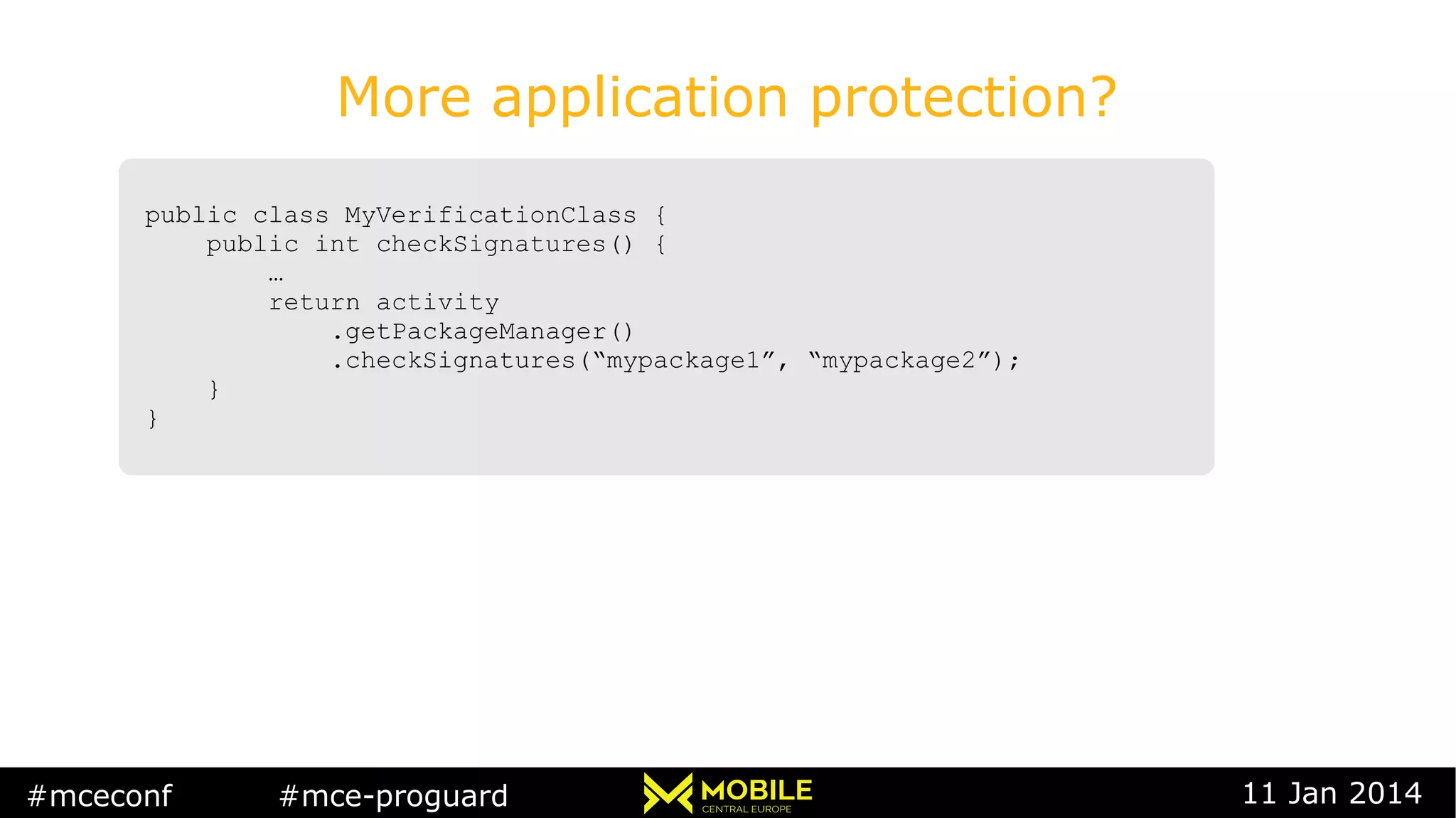 #mceconf #mce-proguard 11 Jan 2014
More application protection?
public class MyVerificationClass {
public int checkSignatures() {
…
return activity
.getPackageManager()
.checkSignatures(“mypackage1”, “mypackage2”);
}
}
public class MyVerificationClass {
public int checkSignatures() {
…
return activity
.getPackageManager()
.checkSignatures(“mypackage1”, “mypackage2”);
}
}
 