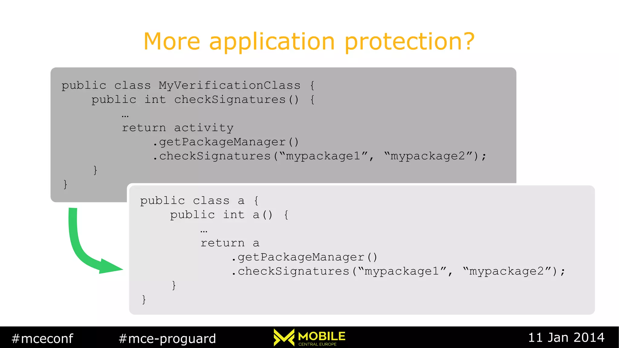 #mceconf #mce-proguard 11 Jan 2014
More application protection?
public class MyVerificationClass {
public int checkSignatures() {
…
return activity
.getPackageManager()
.checkSignatures(“mypackage1”, “mypackage2”);
}
}
public class MyVerificationClass {
public int checkSignatures() {
…
return activity
.getPackageManager()
.checkSignatures(“mypackage1”, “mypackage2”);
}
}
public class a {
public int a() {
…
return a
.getPackageManager()
.checkSignatures(“mypackage1”, “mypackage2”);
}
}
public class a {
public int a() {
…
return a
.getPackageManager()
.checkSignatures(“mypackage1”, “mypackage2”);
}
}
 