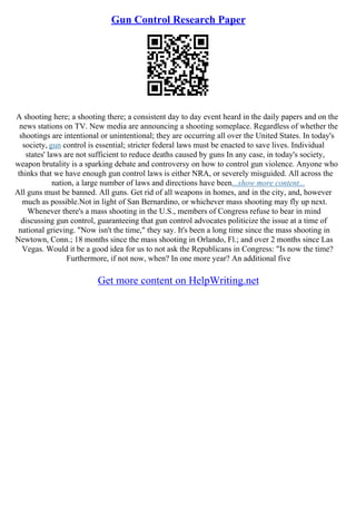 Gun Control Research Paper
A shooting here; a shooting there; a consistent day to day event heard in the daily papers and on the
news stations on TV. New media are announcing a shooting someplace. Regardless of whether the
shootings are intentional or unintentional; they are occurring all over the United States. In today's
society, gun control is essential; stricter federal laws must be enacted to save lives. Individual
states' laws are not sufficient to reduce deaths caused by guns In any case, in today's society,
weapon brutality is a sparking debate and controversy on how to control gun violence. Anyone who
thinks that we have enough gun control laws is either NRA, or severely misguided. All across the
nation, a large number of laws and directions have been...show more content...
All guns must be banned. All guns. Get rid of all weapons in homes, and in the city, and, however
much as possible.Not in light of San Bernardino, or whichever mass shooting may fly up next.
Whenever there's a mass shooting in the U.S., members of Congress refuse to bear in mind
discussing gun control, guaranteeing that gun control advocates politicize the issue at a time of
national grieving. "Now isn't the time," they say. It's been a long time since the mass shooting in
Newtown, Conn.; 18 months since the mass shooting in Orlando, Fl.; and over 2 months since Las
Vegas. Would it be a good idea for us to not ask the Republicans in Congress: "Is now the time?
Furthermore, if not now, when? In one more year? An additional five
Get more content on HelpWriting.net
 