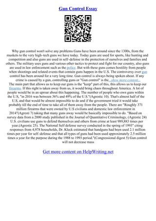 Gun Control Essay
Why gun control won't solve any problems Guns have been around since the 1300s, from the
muskets to the very high–tech guns we have today. Today guns are used for sports, like hunting and
competition and also guns are used in self–defense in the protection of ourselves and families and
others. The military uses guns and various other tactics to protect and fight for our country, also guns
are used in law enforcement such as the police. But with these guns comes hostility from people
when shootings and related events that contain guns happen in the U.S. The controversy over gun
control has been around for a very long time. Gun control is always being spoken about. If any
crime is caused by a gun, controlling guns or "Gun control" is the...show more content...
The main part that allows us to keep our guns is the "keep" part of this, this allows us to keep our
firearms. If this right is taken away from us, it would bring chaos throughout America. A lot of
people would be in an uproar about this happening. The number of people who own guns within
the U.S, "in 2016 was between 36% and 49% of the U.S."(Agrestic 10). That's almost half of the
U.S, and that would be almost impossible to do and if the government tried it would take
probably till the end of time to take all of them away from the people. There are "Roughly 371
million firearms that were owned by U.S civilians and domestic law enforcement in
2014"(Agresti 7) taking that many guns away would be basically impossible to do. "Based on
survey data from a 2000 study published in the Journal of Quantitative Criminology, (Agrestic 24)
U.S. civilians use guns to defend themselves and others from crime at least 989,883 times per
year.(Agrestic 25). The National Self defense survey conducted in the spring of 1993" citing
responses from 4,978 households, Dr. Kleck estimated that handguns had been used 2.1 million
times per year for self–defense and that all types of guns had been used approximately 2.5 million
times a year for the purpose during the 1988 to 1993 period."(Congressional digest 5) Gun control
will not decrease mass
Get more content on HelpWriting.net
 