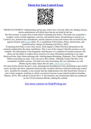 Thesis For Gun Control Essay
THESIS STATEMENT: Implementing stricter gun control laws will only effect law abiding citizens,
stricter punishments will affect those that do not abide by the law.
My first resource is comes from a book titled, Evaluating Gun Policy. This book was created by a
complex variety of both supporters, activists, and national statics, all pertaining to current Gun
Control Laws, potential law amendments, and the opinions of men and women who are both for and
against firearms and firearm safety. It's a compilation of Prevalence, Policy, Restrictions, and
potential policy changes (Evaluating Gun Policy, 2003).
Evaluating Gun Policy is not a bias source. Each chapter is filled with facts that pertain to the
research conducted by the many contributors. This is one of the reasons I find this resource so very
valuable. The information is also frequently cited because it is a plethora of outside resources, this
allows me the ability to explore those resources for more information pertaining to my topic.
Retrieved from: http://home.uchicago.edu/~ludwigj/papers/Brookings_Pragmatic_Gun_Chapter1.pdf
While researching my topic, I also ran across this website. Although I realize that this is not
considered a reliable resource, I do find it not only fascinating, but very informative as well.
Debate.org has many topics that are open...show more content...
Not only do they discuss the pro's, con's, and proposed amendments to laws pertaining to gun control
issues, but they also show caparisons between other countries that have enforced stricter gun control
laws. Australia for example, is one country that has implemented a law that forced their citizens to
turn in their weapons, resulting in a thirty–six percent increase in gun related incidents (Jonathan
Masters, 2015). This website is run by the U. S. Government, any research provided was conducted
by the US Government officials, making this website
Get more content on HelpWriting.net
 