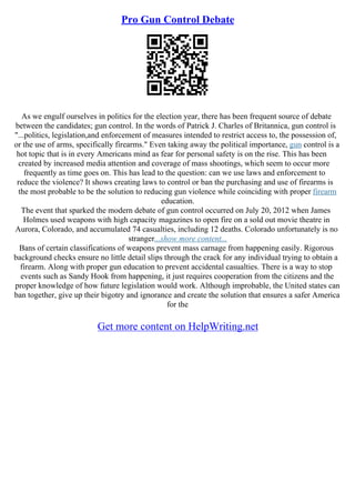Pro Gun Control Debate
As we engulf ourselves in politics for the election year, there has been frequent source of debate
between the candidates; gun control. In the words of Patrick J. Charles of Britannica, gun control is
"...politics, legislation,and enforcement of measures intended to restrict access to, the possession of,
or the use of arms, specifically firearms." Even taking away the political importance, gun control is a
hot topic that is in every Americans mind as fear for personal safety is on the rise. This has been
created by increased media attention and coverage of mass shootings, which seem to occur more
frequently as time goes on. This has lead to the question: can we use laws and enforcement to
reduce the violence? It shows creating laws to control or ban the purchasing and use of firearms is
the most probable to be the solution to reducing gun violence while coinciding with proper firearm
education.
The event that sparked the modern debate of gun control occurred on July 20, 2012 when James
Holmes used weapons with high capacity magazines to open fire on a sold out movie theatre in
Aurora, Colorado, and accumulated 74 casualties, including 12 deaths. Colorado unfortunately is no
stranger...show more content...
Bans of certain classifications of weapons prevent mass carnage from happening easily. Rigorous
background checks ensure no little detail slips through the crack for any individual trying to obtain a
firearm. Along with proper gun education to prevent accidental casualties. There is a way to stop
events such as Sandy Hook from happening, it just requires cooperation from the citizens and the
proper knowledge of how future legislation would work. Although improbable, the United states can
ban together, give up their bigotry and ignorance and create the solution that ensures a safer America
for the
Get more content on HelpWriting.net
 