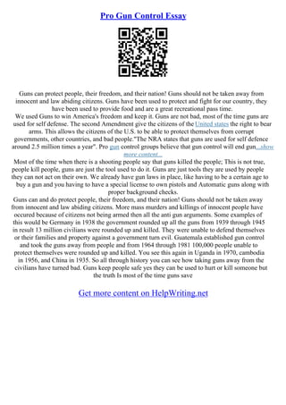 Pro Gun Control Essay
Guns can protect people, their freedom, and their nation! Guns should not be taken away from
innocent and law abiding citizens. Guns have been used to protect and fight for our country, they
have been used to provide food and are a great recreational pass time.
We used Guns to win America's freedom and keep it. Guns are not bad, most of the time guns are
used for self defense. The second Amendment give the citizens of the United states the right to bear
arms. This allows the citizens of the U.S. to be able to protect themselves from corrupt
governments, other countries, and bad people."The NRA states that guns are used for self defence
around 2.5 million times a year". Pro gun control groups believe that gun control will end gun...show
more content...
Most of the time when there is a shooting people say that guns killed the people; This is not true,
people kill people, guns are just the tool used to do it. Guns are just tools they are used by people
they can not act on their own. We already have gun laws in place, like having to be a certain age to
buy a gun and you having to have a special license to own pistols and Automatic guns along with
proper background checks.
Guns can and do protect people, their freedom, and their nation! Guns should not be taken away
from innocent and law abiding citizens. More mass murders and killings of innocent people have
occured because of citizens not being armed then all the anti gun arguments. Some examples of
this would be Germany in 1938 the government rounded up all the guns from 1939 through 1945
in result 13 million civilians were rounded up and killed. They were unable to defend themselves
or their families and property against a government turn evil. Guatemala established gun control
and took the guns away from people and from 1964 through 1981 100,000 people unable to
protect themselves were rounded up and killed. You see this again in Uganda in 1970, cambodia
in 1956, and China in 1935. So all through history you can see how taking guns away from the
civilians have turned bad. Guns keep people safe yes they can be used to hurt or kill someone but
the truth Is most of the time guns save
Get more content on HelpWriting.net
 