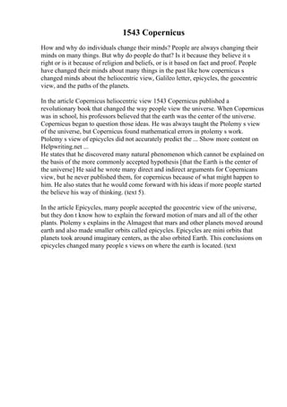 1543 Copernicus
How and why do individuals change their minds? People are always changing their
minds on many things. But why do people do that? Is it because they believe it s
right or is it because of religion and beliefs, or is it based on fact and proof. People
have changed their minds about many things in the past like how copernicus s
changed minds about the heliocentric view, Galileo letter, epicycles, the geocentric
view, and the paths of the planets.
In the article Copernicus heliocentric view 1543 Copernicus published a
revolutionary book that changed the way people view the universe. When Copernicus
was in school, his professors believed that the earth was the center of the universe.
Copernicus began to question those ideas. He was always taught the Ptolemy s view
of the universe, but Copernicus found mathematical errors in ptolemy s work.
Ptolemy s view of epicycles did not accurately predict the ... Show more content on
Helpwriting.net ...
He states that he discovered many natural phenomenon which cannot be explained on
the basis of the more commonly accepted hypothesis [that the Earth is the center of
the universe] He said he wrote many direct and indirect arguments for Copernicans
view, but he never published them, for copernicus because of what might happen to
him. He also states that he would come forward with his ideas if more people started
the believe his way of thinking. (text 5).
In the article Epicycles, many people accepted the geocentric view of the universe,
but they don t know how to explain the forward motion of mars and all of the other
plants. Ptolemy s explains in the Almagest that mars and other planets moved around
earth and also made smaller orbits called epicycles. Epicycles are mini orbits that
planets took around imaginary centers, as the also orbited Earth. This conclusions on
epicycles changed many people s views on where the earth is located. (text
 