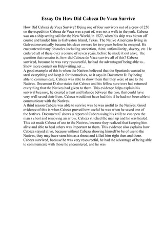 Essay On How Did Cabeza De Vaca Survive
How Did Cabeza de Vaca Survive? Being one of four survivors out of a crew of 250
on the expedition Cabeza de Vaca was a part of, was not a walk in the park. Cabeza
was on a ship setting sail for the New World, in 1527, when his ship was blown off
course and landed him in Galveston Island, Texas. The Native Americans living in
Galvestoneventually became his slave owners for two years before he escaped. He
encountered many obstacles including starvation, thirst, unfamiliarity, slavery, etc. He
endured all of these over a course of seven years, before he made it out alive. The
question that remains is, how did Cabeza de Vaca survive all of this? Cabeza
survived, because he was very resourceful, he had the advantageof being able to...
Show more content on Helpwriting.net ...
A good example of this is when the Natives believed that the Spaniards wanted to
steal everything and keep it for themselves, so it says in Document D. By being
able to communicate, Cabeza was able to show them that they were of use to the
Natives. Document D also states that Cabeza and his fellow survivors had returned
everything that the Natives had given to them. This evidence helps explain his
survival because, he created a trust and balance between the two, that could have
very well saved their lives. Cabeza would not have had this if he had not been able to
communicate with the Natives.
A third reason Cabeza was able to survive was he was useful to the Natives. Good
evidence of this is when Cabeza proved how useful he was when he saved one of
the Natives. Document C shows a report of Cabeza using his knife to cut open the
man s chest and removing an arrow. Cabeza stitched the man up and he was healed.
This act made Cabeza of use to the Natives, because they realized that keeping him
alive and able to heal others was important to them. This evidence also explains how
Cabeza stayed alive, because without Cabeza showing himself to be of use to the
Natives, they may have seen him as a threat and killed him right then and there.
Cabeza survived, because he was very resourceful, he had the advantage of being able
to communicate with those he encountered, and he was
 