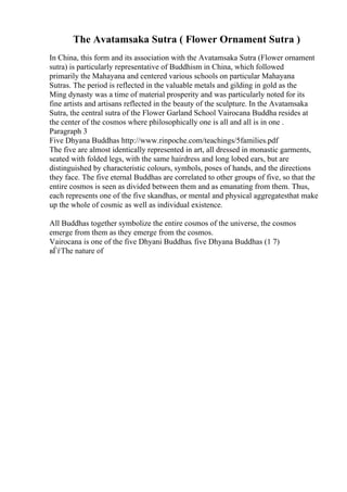 The Avatamsaka Sutra ( Flower Ornament Sutra )
In China, this form and its association with the Avatamsaka Sutra (Flower ornament
sutra) is particularly representative of Buddhism in China, which followed
primarily the Mahayana and centered various schools on particular Mahayana
Sutras. The period is reflected in the valuable metals and gilding in gold as the
Ming dynasty was a time of material prosperity and was particularly noted for its
fine artists and artisans reflected in the beauty of the sculpture. In the Avatamsaka
Sutra, the central sutra of the Flower Garland School Vairocana Buddha resides at
the center of the cosmos where philosophically one is all and all is in one .
Paragraph 3
Five Dhyana Buddhas http://www.rinpoche.com/teachings/5families.pdf
The five are almost identically represented in art, all dressed in monastic garments,
seated with folded legs, with the same hairdress and long lobed ears, but are
distinguished by characteristic colours, symbols, poses of hands, and the directions
they face. The five eternal Buddhas are correlated to other groups of five, so that the
entire cosmos is seen as divided between them and as emanating from them. Thus,
each represents one of the five skandhas, or mental and physical aggregatesthat make
up the whole of cosmic as well as individual existence.
All Buddhas together symbolize the entire cosmos of the universe, the cosmos
emerge from them as they emerge from the cosmos.
Vairocana is one of the five Dhyani Buddhas. five Dhyana Buddhas (1 7)
вЃѓThe nature of
 