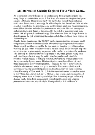 An Information Security Engineer For A Video Game...
An Information Security Engineer for a video game development company has
many things to be concerned about. A few items of concern are compromised game
servers, DDoS, and Threat Group 3279 (TG 3279). For each of these malicious
attacks and threats there is a strategy for addressing the risk. In addition there are also
potential controls that the company could use to mitigate each risk. Risk management,
control identification, and selection processes are important. The best strategy for
malicious attacks and threats is determined by the risk. For a compromised game
server, risk mitigation is the best strategy. This is because there are things that can be
done to reduce the risk impact severity and/or probability of... Show more content on
Helpwriting.net ...
Attacks from a threat group like TG 3279 can be devastating for a company, small
companies would not be able to recover. Due to the negative potential outcome of
this threat, risk avoidance would be the best strategy. Keeping everything updated
will only get you so far. It would be wise to have an inside hacker who can help find
any weaknesses in your security so you can make patches or reinforce the weakness.
This can help the company stay one step ahead of any threat groups. Along with
understanding the best strategy for a risk, it is also good to understand the
potential controls needed to mitigate each risk. Preventative controls are needed
for a compromised game server. This is mitigation control would work for this
threat because it is a preventable problem. To reduce the risk of a DDoS attack,
administrative controls would be a good approach. The chances of this attack
happening would be lessened if permissions to data and servers were controlled
(State University of New York, 2015). It is best to ensure no one person has access
to everything. For a threat such as TG 3279, it is best to use a detective control. A
company would want to detect a potential problem in the early stages before any
damage can be done. Risk management, control identification, and selection
processes are important, specifically in this organization. It is naГЇve of a
 