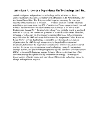 American Airpower s Dependence On Technology And Its...
American airpower s dependence on technology and its influence on future
employment are best described with the words of General H. H. Arnold shortly after
the Second World War: The first essential of air power necessary for peace and
security is the preeminence in research . . . . We must count on scientific advances
requiring us to replace about one fifth of existing Air Forces equipment each year and
we must be sure that these additions are the most advanced in the whole world.
Furthermore, General N. F. Twining believed Air Force not to be bound to any fixed
doctrine or concept, but its doctrine grows out of scientific achievement. Therefore,
influence of technology on American airpower is evident since its beginnings and
especially after the 1947 and the establishment of the independent United States Air
Force (USAF) service. Technology continued to have the impact on American
airpower after the 1947 through numerous technological achievements and
inventions, but some of the major ones had substantial influence in American aerial
warfare. Jet engine improvements and missiletechnology changed viewpoint on
strategic bomber, and precision targeting technology and Electronic Counter Measure
(ECM) system enabled accurate weapon delivery. Moreover, the invention of the
stealth technology brought invisibility to the radar technology. Technological
improvements of the jet engine and innovations of the missile technology started to
change a viewpoint on airpower
 
