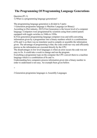 The Programming Of Programming Language Generations
Question (P1.1)
1) What is a programming language generations?
The programming language generation is divided in 5 parts:
1 Generation programme language is Machine Language (or Binary)
According to (Net industry, 2015) First Generation is the lowest level of a computer
language. Computers were programmed by scientists using front control panels
equipped with toggle switches in 1940s to 1950s.
In First generation programming language computer (was and still) converting
information given by a programmer into a binary numbers which is a combinations
of 0s and 1s as there was no translator used to compile or assemble the information
given. The advantage of programming is that, the code could run very and efficiently
precise as the information are executed directly by the CPU.
The disadvantages in low level languages is when an error occurs the code was not
easy to fix. It could take a week to change and run the program.
Everything a programmer type on the computer the CPU convert them to a machine
language which is a combination of 0s and 1s.
Understanding how computers process information given into a binary number in
order to understand is not easy. An example been given bellow.
+
2 Generation programme languages is Assembly Languages
 