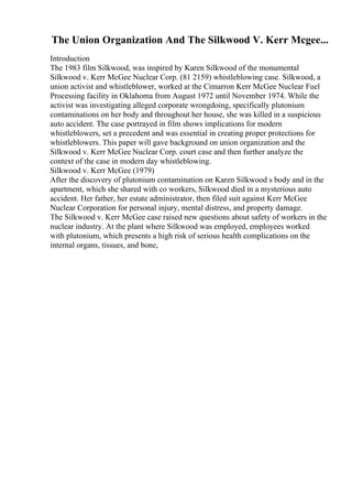 The Union Organization And The Silkwood V. Kerr Mcgee...
Introduction
The 1983 film Silkwood, was inspired by Karen Silkwood of the monumental
Silkwood v. Kerr McGee Nuclear Corp. (81 2159) whistleblowing case. Silkwood, a
union activist and whistleblower, worked at the Cimarron Kerr McGee Nuclear Fuel
Processing facility in Oklahoma from August 1972 until November 1974. While the
activist was investigating alleged corporate wrongdoing, specifically plutonium
contaminations on her body and throughout her house, she was killed in a suspicious
auto accident. The case portrayed in film shows implications for modern
whistleblowers, set a precedent and was essential in creating proper protections for
whistleblowers. This paper will gave background on union organization and the
Silkwood v. Kerr McGee Nuclear Corp. court case and then further analyze the
context of the case in modern day whistleblowing.
Silkwood v. Kerr McGee (1979)
After the discovery of plutonium contamination on Karen Silkwood s body and in the
apartment, which she shared with co workers, Silkwood died in a mysterious auto
accident. Her father, her estate administrator, then filed suit against Kerr McGee
Nuclear Corporation for personal injury, mental distress, and property damage.
The Silkwood v. Kerr McGee case raised new questions about safety of workers in the
nuclear industry. At the plant where Silkwood was employed, employees worked
with plutonium, which presents a high risk of serious health complications on the
internal organs, tissues, and bone,
 