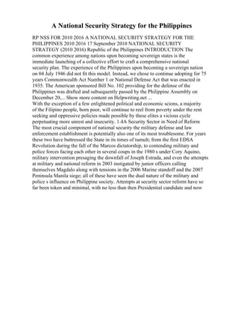 A National Security Strategy for the Philippines
RP NSS FOR 2010 2016 A NATIONAL SECURITY STRATEGY FOR THE
PHILIPPINES 2010 2016 17 September 2010 NATIONAL SECURITY
STRATEGY (2010 2016) Republic of the Philippines INTRODUCTION The
common experience among nations upon becoming sovereign states is the
immediate launching of a collective effort to craft a comprehensive national
security plan. The experience of the Philippines upon becoming a sovereign nation
on 04 July 1946 did not fit this model. Instead, we chose to continue adopting for 75
years Commonwealth Act Number 1 or National Defense Act that was enacted in
1935. The American sponsored Bill No. 102 providing for the defense of the
Philippines was drafted and subsequently passed by the Philippine Assembly on
December 20,... Show more content on Helpwriting.net ...
With the exception of a few enlightened political and economic scions, a majority
of the Filipino people, born poor, will continue to reel from poverty under the rent
seeking and oppressive policies made possible by these elites a vicious cycle
perpetuating more unrest and insecurity. 1.4A Security Sector in Need of Reform
The most crucial component of national security the military defense and law
enforcement establishment is potentially also one of its most troublesome. For years
these two have buttressed the State in its times of tumult; from the first EDSA
Revolution during the fall of the Marcos dictatorship, to contending military and
police forces facing each other in several coups in the 1980 s under Cory Aquino,
military intervention presaging the downfall of Joseph Estrada, and even the attempts
at military and national reform in 2003 instigated by junior officers calling
themselves Magdalo along with tensions in the 2006 Marine standoff and the 2007
Peninsula Manila siege; all of these have seen the dual nature of the military and
police s influence on Philippine society. Attempts at security sector reform have so
far been token and minimal, with no less than then Presidential candidate and now
 
