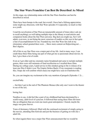 The Star Wars Franchise Can Best Be Described As Mixed
At this stage, my relationship status with the Star Wars franchise can best be
described as mixed.
There have been bumps in the road, but overall, I have had a lifelong appreciation,
some might say obsession, with Star Wars episodes 4 6 especially; so much so that
as a youth:
I read the novelization of Star Warsan innumerable amount of times (don t ask me
to recall anything); as well taking multiple trips to the library to read articles and
companion books about the Star Wars universe. Big deal you might say, but I will
admit, even now, to not being the most voracious of readers so this was in fact quite
a feat of accomplishment for me. Founded my own Star Wars fan club at my
elementary school granted there were ... Show more content on Helpwriting.net ...
But I digress.
All of this to say Star Wars was a major part of my life. And in many ways, I can
credit these three films being one part of what got me so passionate about movies. In
fact, I give them a lot of credit.
Even as I got older and my cinematic tastes broadened and came to include multiple
genres, there were still moments of fond recollection as I recalled these films.
During my college years, I paid service to this mindset going to the re release of at
least one film (I think it was The Empire Strikes Back). If my roommate is reading
this, I hope she will confirm which one(s) me might have seen in Charlottesville.
So, you can imagine my excitement at the very mention of prequels (Episodes 1 3) ...
excited baby
... but then I got to the end of The Phantom Menace (the only one I went to the theater
to see of the set).
boring face
Needless to say, it did feel like a part of my childhood had been decimated by a
world weary, adult level of cynicism. It followed that seeing these films felt more
like an obligation than an event one meets great anticipation. I feared, maybe the
magic was gone forever.
Years of dormancy followed, filled with the continued excitement of simply going to
the movies, attending film festivals and just the business of getting on with one s
adult life.
So when (again) there was a major Star Wars announcement that we would be
 