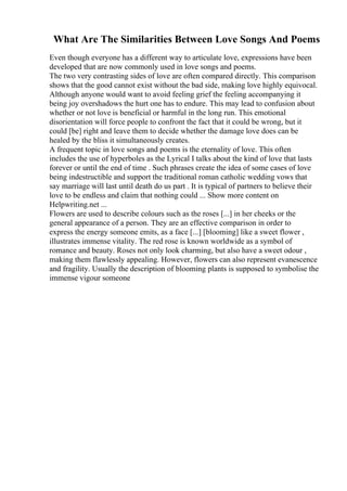 What Are The Similarities Between Love Songs And Poems
Even though everyone has a different way to articulate love, expressions have been
developed that are now commonly used in love songs and poems.
The two very contrasting sides of love are often compared directly. This comparison
shows that the good cannot exist without the bad side, making love highly equivocal.
Although anyone would want to avoid feeling grief the feeling accompanying it
being joy overshadows the hurt one has to endure. This may lead to confusion about
whether or not love is beneficial or harmful in the long run. This emotional
disorientation will force people to confront the fact that it could be wrong, but it
could [be] right and leave them to decide whether the damage love does can be
healed by the bliss it simultaneously creates.
A frequent topic in love songs and poems is the eternality of love. This often
includes the use of hyperboles as the Lyrical I talks about the kind of love that lasts
forever or until the end of time . Such phrases create the idea of some cases of love
being indestructible and support the traditional roman catholic wedding vows that
say marriage will last until death do us part . It is typical of partners to believe their
love to be endless and claim that nothing could ... Show more content on
Helpwriting.net ...
Flowers are used to describe colours such as the roses [...] in her cheeks or the
general appearance of a person. They are an effective comparison in order to
express the energy someone emits, as a face [...] [blooming] like a sweet flower ,
illustrates immense vitality. The red rose is known worldwide as a symbol of
romance and beauty. Roses not only look charming, but also have a sweet odour ,
making them flawlessly appealing. However, flowers can also represent evanescence
and fragility. Usually the description of blooming plants is supposed to symbolise the
immense vigour someone
 