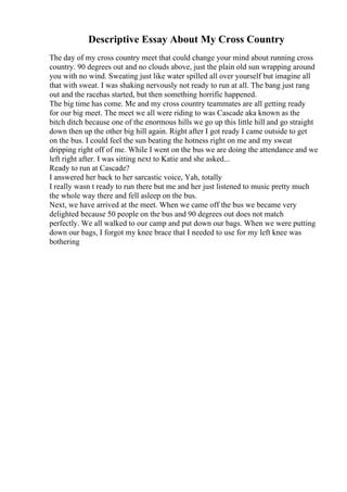 Descriptive Essay About My Cross Country
The day of my cross country meet that could change your mind about running cross
country. 90 degrees out and no clouds above, just the plain old sun wrapping around
you with no wind. Sweating just like water spilled all over yourself but imagine all
that with sweat. I was shaking nervously not ready to run at all. The bang just rang
out and the racehas started, but then something horrific happened.
The big time has come. Me and my cross country teammates are all getting ready
for our big meet. The meet we all were riding to was Cascade aka known as the
bitch ditch because one of the enormous hills we go up this little hill and go straight
down then up the other big hill again. Right after I got ready I came outside to get
on the bus. I could feel the sun beating the hotness right on me and my sweat
dripping right off of me. While I went on the bus we are doing the attendance and we
left right after. I was sitting next to Katie and she asked...
Ready to run at Cascade?
I answered her back to her sarcastic voice, Yah, totally
I really wasn t ready to run there but me and her just listened to music pretty much
the whole way there and fell asleep on the bus.
Next, we have arrived at the meet. When we came off the bus we became very
delighted because 50 people on the bus and 90 degrees out does not match
perfectly. We all walked to our camp and put down our bags. When we were putting
down our bags, I forgot my knee brace that I needed to use for my left knee was
bothering
 