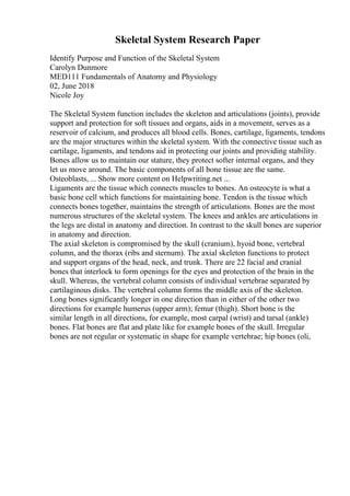 Skeletal System Research Paper
Identify Purpose and Function of the Skeletal System
Carolyn Dunmore
MED111 Fundamentals of Anatomy and Physiology
02, June 2018
Nicole Joy
The Skeletal System function includes the skeleton and articulations (joints), provide
support and protection for soft tissues and organs, aids in a movement, serves as a
reservoir of calcium, and produces all blood cells. Bones, cartilage, ligaments, tendons
are the major structures within the skeletal system. With the connective tissue such as
cartilage, ligaments, and tendons aid in protecting our joints and providing stability.
Bones allow us to maintain our stature, they protect softer internal organs, and they
let us move around. The basic components of all bone tissue are the same.
Osteoblasts, ... Show more content on Helpwriting.net ...
Ligaments are the tissue which connects muscles to bones. An osteocyte is what a
basic bone cell which functions for maintaining bone. Tendon is the tissue which
connects bones together, maintains the strength of articulations. Bones are the most
numerous structures of the skeletal system. The knees and ankles are articulations in
the legs are distal in anatomy and direction. In contrast to the skull bones are superior
in anatomy and direction.
The axial skeleton is compromised by the skull (cranium), hyoid bone, vertebral
column, and the thorax (ribs and sternum). The axial skeleton functions to protect
and support organs of the head, neck, and trunk. There are 22 facial and cranial
bones that interlock to form openings for the eyes and protection of the brain in the
skull. Whereas, the vertebral column consists of individual vertebrae separated by
cartilaginous disks. The vertebral column forms the middle axis of the skeleton.
Long bones significantly longer in one direction than in either of the other two
directions for example humerus (upper arm); femur (thigh). Short bone is the
similar length in all directions, for example, most carpal (wrist) and tarsal (ankle)
bones. Flat bones are flat and plate like for example bones of the skull. Irregular
bones are not regular or systematic in shape for example vertebrae; hip bones (oli,
 