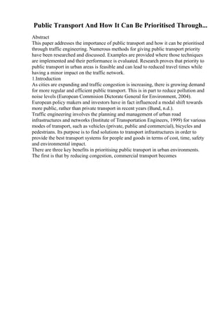 Public Transport And How It Can Be Prioritised Through...
Abstract
This paper addresses the importance of public transport and how it can be prioritised
through traffic engineering. Numerous methods for giving public transport priority
have been researched and discussed. Examples are provided where those techniques
are implemented and their performance is evaluated. Research proves that priority to
public transport in urban areas is feasible and can lead to reduced travel times while
having a minor impact on the traffic network.
1.Introduction
As cities are expanding and traffic congestion is increasing, there is growing demand
for more regular and efficient public transport. This is in part to reduce pollution and
noise levels (European Commision Dictorate General for Environment, 2004).
European policy makers and investors have in fact influenced a modal shift towards
more public, rather than private transport in recent years (Bund, n.d.).
Traffic engineering involves the planning and management of urban road
infrastructures and networks (Institute of Transportation Engineers, 1999) for various
modes of transport, such as vehicles (private, public and commercial), bicycles and
pedestrians. Its purpose is to find solutions to transport infrastructures in order to
provide the best transport systems for people and goods in terms of cost, time, safety
and environmental impact.
There are three key benefits in prioritising public transport in urban environments.
The first is that by reducing congestion, commercial transport becomes
 