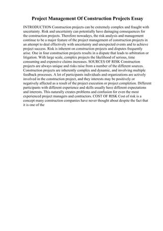 Project Management Of Construction Projects Essay
INTRODUCTION Construction projects can be extremely complex and fraught with
uncertainty. Risk and uncertainty can potentially have damaging consequences for
the construction projects. Therefore nowadays, the risk analysis and management
continue to be a major feature of the project management of construction projects in
an attempt to deal effectively with uncertainty and unexpected events and to achieve
project success. Risk is inherent on construction projects and disputes frequently
arise. One in four construction projects results in a dispute that leads to arbitration or
litigation. With large scale, complex projects the likelihood of serious, time
consuming and expensive claims increases. SOURCES OF RISK Construction
projects are always unique and risks raise from a number of the different sources.
Construction projects are inherently complex and dynamic, and involving multiple
feedback processes. A lot of participants individuals and organizations are actively
involved in the construction project, and they interests may be positively or
negatively affected as a result of the project execution or project completion. Different
participants with different experience and skills usually have different expectations
and interests. This naturally creates problems and confusion for even the most
experienced project managers and contractors. COST OF RISK Cost of risk is a
concept many construction companies have never thought about despite the fact that
it is one of the
 