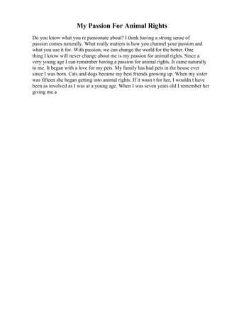 My Passion For Animal Rights
Do you know what you re passionate about? I think having a strong sense of
passion comes naturally. What really matters is how you channel your passion and
what you use it for. With passion, we can change the world for the better. One
thing I know will never change about me is my passion for animal rights. Since a
very young age I can remember having a passion for animal rights. It came naturally
to me. It began with a love for my pets. My family has had pets in the house ever
since I was born. Cats and dogs became my best friends growing up. When my sister
was fifteen she began getting into animal rights. If it wasn t for her, I wouldn t have
been as involved as I was at a young age. When I was seven years old I remember her
giving me a
 