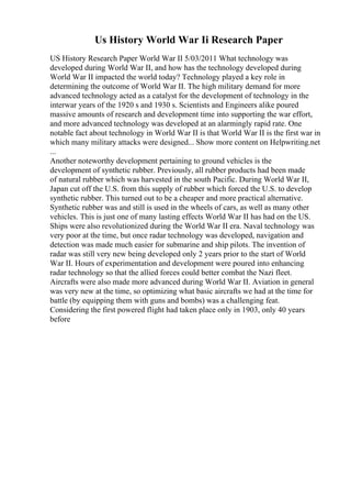 Us History World War Ii Research Paper
US History Research Paper World War II 5/03/2011 What technology was
developed during World War II, and how has the technology developed during
World War II impacted the world today? Technology played a key role in
determining the outcome of World War II. The high military demand for more
advanced technology acted as a catalyst for the development of technology in the
interwar years of the 1920 s and 1930 s. Scientists and Engineers alike poured
massive amounts of research and development time into supporting the war effort,
and more advanced technology was developed at an alarmingly rapid rate. One
notable fact about technology in World War II is that World War II is the first war in
which many military attacks were designed... Show more content on Helpwriting.net
...
Another noteworthy development pertaining to ground vehicles is the
development of synthetic rubber. Previously, all rubber products had been made
of natural rubber which was harvested in the south Pacific. During World War II,
Japan cut off the U.S. from this supply of rubber which forced the U.S. to develop
synthetic rubber. This turned out to be a cheaper and more practical alternative.
Synthetic rubber was and still is used in the wheels of cars, as well as many other
vehicles. This is just one of many lasting effects World War II has had on the US.
Ships were also revolutionized during the World War II era. Naval technology was
very poor at the time, but once radar technology was developed, navigation and
detection was made much easier for submarine and ship pilots. The invention of
radar was still very new being developed only 2 years prior to the start of World
War II. Hours of experimentation and development were poured into enhancing
radar technology so that the allied forces could better combat the Nazi fleet.
Aircrafts were also made more advanced during World War II. Aviation in general
was very new at the time, so optimizing what basic aircrafts we had at the time for
battle (by equipping them with guns and bombs) was a challenging feat.
Considering the first powered flight had taken place only in 1903, only 40 years
before
 
