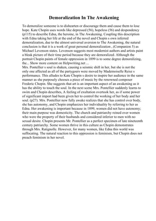 Demoralization In The Awakening
To demoralize someone is to dishearten or discourage them and cause them to lose
hope. Kate Chopin uses words like depressed (56), hopeless (56) and despondency
(p115) to describe Edna, the heroine, in The Awakening. Coupling this description
with Edna taking her life at the end of the novel and Chopin s own inferred
demoralization, due to the almost universal aversion to The Awakening, the natural
conclusion is that it is a work of great personal demoralization , (Companion 5) as
Michael Levenson states. Levenson suggests most modernist authors and artists paint
a bleak picture of their time period because they are demoralized. Although the
portrait Chopin paints of female oppression in 1899 is to some degree demoralizing,
the... Show more content on Helpwriting.net ...
Mrs. Pontellier s soul is shaken, causing a seismic shift in her, but she is not the
only one affected as all of the partygoers were moved by Mademoiselle Reisz s
performance. This alludes to Kate Chopin s desire to inspire her audience in the same
manner as she purposely chooses a piece of music by the renowned composer
Frederic Chopin. She suggests that art is an important aspect of an awakening as it
has the ability to touch the soul. In the next scene Mrs. Pontellier suddenly learns to
swim and Chopin describes, A feeling of exultation overtook her, as if some power
of significant import had been given her to control the working of her body and her
soul. (p27). Mrs. Pontellier now fully awake realizes that she has control over body,
she has autonomy, and Chopin emphasizes her individuality by referring to her as
Edna. Her awakening is important because in 1899, women did not have autonomy;
their main purpose was domesticity. The church and patriarchy reined over women
who were the property of their husbands and considered inferior to men with no
sexual desire. Chopin presents Mr. Pontellier as a perfect specimen of late nineteenth
century patriarchy. Some women thrive in this culture as Chopin demonstrates
through Mrs. Ratignolle. However, for many women, like Edna this world was
suffocating. The natural reaction to this oppression is feminism, but Chopin does not
preach feminism in her novel.
 