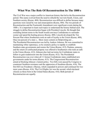 What Was The Role Of Reconstruction In The 1800 s
The Civil War was a major conflict in American history that led to the Reconstruction
period. This name evolved from the need to rebuild the war torn South, Union, and
Southern society (Keene, 404). Reconstruction was difficult to define because many
questions were raised by war and emancipation (Keene, 404). The two periods of
Reconstruction and the Fourteenth Amendment were significant events during the
1800 s. It is important to learn such topics to understand the history behind each. The
struggle to define Reconstruction began with President Lincoln. He thought that
extending lenient terms to the South would convince Confederates to surrender
sooner and speed the healing process (Keene, 408). Lincoln developed the Ten
Percent Plan where Southerners took an oath of loyalty to the Union (Keene, 408).
Once ten percent of a state s... Show more content on Helpwriting.net ...
The Presidential Reconstruction was led by Andrew Johnson. He was committed to
maintaining white supremacy, so he created a policy to rapidly re establish
Southern state governments and restore the Union (Keene, 412). Pardons, amnesty,
and the return of confiscated property was offered to Southerners who took an oath
to the Union (Keene, 412). Johnson also laid out terms for Confederate states to
follow to gain readmission into the Union (Keene, 412). The Presidential
Reconstruction was over when all 11 former Confederate states established new
governments under his terms (Keene, 413). The Congressional Reconstruction
aimed at blocking Johnson s lenient policy. Two bills were passed by Congress to
counteract Southern resistance and the oppression of freedmen (Keene, 416). The
first bill was Freedmen s Bureau, which expanded its powers and continued for two
more years (Keene, 416). The Civil Rights Act was the second, which declared
citizens as those born in the United States (Keene, 416). Both periods of
Reconstruction are equally
 
