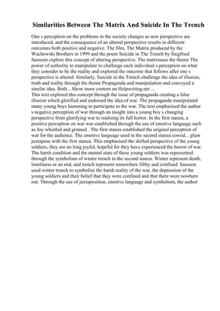 Similarities Between The Matrix And Suicide In The Trench
One s perception on the problems in the society changes as new perspective are
introduced, and the consequence of an altered perspective results in different
outcomes both positive and negative. The film, The Matrix produced by the
Wachowski Brothers in 1999 and the poem Suicide in The Trench by Siegfried
Sassoon explore this concept of altering perspective. The matrixuses the theme The
power of authority to manipulate to challenge each individual s perception on what
they consider to be the reality and explored the outcome that follows after one s
perspective is altered. Similarly, Suicide in the Trench challenge the idea of illusion,
truth and reality through the theme Propaganda and manipulation and conveyed a
similar idea. Both... Show more content on Helpwriting.net ...
This text explored this concept through the issue of propaganda creating a false
illusion which glorified and endorsed the idea of war. The propaganda manipulated
many young boys hastening to participate in the war. The text emphasised the author
s negative perception of war through an insight into a young boy s changing
perspective from glorifying war to realising its full horror. In the first stanza, a
positive perception on war was established through the use of emotive language such
as Joy whistled and grinned . The first stanza established the original perception of
war for the audience. The emotive language used in the second stanza cowed... glum
juxtapose with the first stanza. This emphasised the shifted perspective of the young
soldiers, they are no long joyful, hopeful for they have experienced the horror of war.
The harsh condition and the mental state of these young soldiers was represented
through the symbolism of winter trench in the second stanza. Winter represent death,
loneliness or an end, and trench represent somewhere filthy and confined. Sassoon
used winter trench to symbolise the harsh reality of the war, the depression of the
young soldiers and their belief that they were confined and that there were nowhere
out. Through the use of juxtaposition, emotive language and symbolism, the author
 
