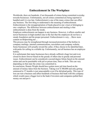 Embezzlement In The Workplace
Worldwide, there are hundreds, if not thousands of crimes being committed everyday
towards businesses. Unfortunately, not all crimes committed are being reported or
handled until it is too late. Embezzlement is one of the many crimes that can affect
any business. The first thing to understand is the meaning of embezzlement.
Embezzlement is the misappropriation of funds placed in one s trust or belonging to
one s employer. The difference between embezzlement and stealing is that
embezzlement is done from the inside.
Employee embezzlement can happen in any business. However, it affects smaller and
newer businesses in high numbers due to the fact that the employers do not have a
steady foundation and the proper personnel. Embezzlement is very ... Show more
content on Helpwriting.net ...
This process may be strengthened through increased promotion of the hotline in
company mailings, internal communications, newsletters and company website.
Some businesses will actually reward the caller, if they choose to be identified later,
with perks for calling in a reliable tip. Unfortunately, not all business has an employee
hotline.
It is unfortunate that many businesses have already suffered a huge lost and even
closed its doors forever based on the greedy of others due to greedy and personal
issues. Embezzlement can be considered a second degree felony based on the amount
stolen and can be punishable with jail or prison time, fines or both. This can vary
depending on that state the crime was committed in.
In conclusion, Donnie Wright should have gotten more jail time based on the
amount of money taken from the business. Taking over $ 300,000 and only getting
sentenced to 37 months is just unacceptable even if he did plead guilty. This type of
lost can ruin a business and affect hundreds of business that bank with this company
which would cause a bigger lost to the bank if investors and companies pulled their
money out and put it
 