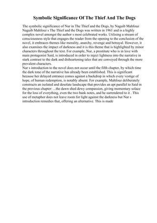 Symbolic Significance Of The Thief And The Dogs
The symbolic significance of Nur in The Thief and the Dogs, by Naguib Mahfouz
Naguib Mahfouz s The Thief and the Dogs was written in 1961 and is a highly
complex novel amongst the author s most celebrated works. Utilising a stream of
consciousness style that engages the reader from the opening to the conclusion of the
novel, it embraces themes like morality, anarchy, revenge and betrayal. However, it
also examines the impact of darkness and it is this theme that is highlighted by minor
characters throughout the text. For example, Nur, a prostitute who is in love with
main protagonist Said, is introduced in order to inject lightness into the narrative in
stark contrast to the dark and disheartening tales that are conveyed through the more
prevalent characters.
Nur s introduction to the novel does not occur until the fifth chapter, by which time
the dark tone of the narrative has already been established. This is significant
because her delayed entrance comes against a backdrop in which every vestige of
hope, of human redemption, is notably absent. For example, Mahfouz deliberately
constructs an isolated and desolate landscape that provides an apt parallel to Said in
the previous chapter: ...the dawn shed dewy compassion, giving momentary solace
for the loss of everything, even the two bank notes, and he surrendered to it . This
use of metaphor does not leave room for light against the darkness but Nur s
introduction remedies that, offering an alternative. This is made
 