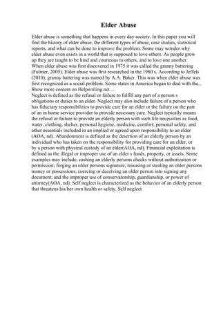 Elder Abuse
Elder abuse is something that happens in every day society. In this paper you will
find the history of elder abuse, the different types of abuse, case studies, statistical
reports, and what can be done to improve the problem. Some may wonder why
elder abuse even exists in a world that is supposed to love others. As people grow
up they are taught to be kind and courteous to others, and to love one another.
When elder abuse was first discovered in 1975 it was called the granny battering
(Fulmer, 2005). Elder abuse was first researched in the 1980 s. According to Jeffels
(2010), granny battering was named by A.A. Baker. This was when elder abuse was
first recognized as a social problem. Some states in America began to deal with the...
Show more content on Helpwriting.net ...
Neglect is defined as the refusal or failure to fulfill any part of a person s
obligations or duties to an elder. Neglect may also include failure of a person who
has fiduciary responsibilities to provide care for an elder or the failure on the part
of an in home service provider to provide necessary care. Neglect typically means
the refusal or failure to provide an elderly person with such life necessities as food,
water, clothing, shelter, personal hygiene, medicine, comfort, personal safety, and
other essentials included in an implied or agreed upon responsibility to an elder
(AOA, nd). Abandonment is defined as the desertion of an elderly person by an
individual who has taken on the responsibility for providing care for an elder, or
by a person with physical custody of an elder(AOA, nd). Financial exploitation is
defined as the illegal or improper use of an elder s funds, property, or assets. Some
examples may include, cashing an elderly persons checks without authorization or
permission; forging an older persons signature; misusing or stealing an older persons
money or possessions; coercing or deceiving an older person into signing any
document; and the improper use of conservatorship, guardianship, or power of
attorney(AOA, nd). Self neglect is characterized as the behavior of an elderly person
that threatens his/her own health or safety. Self neglect
 