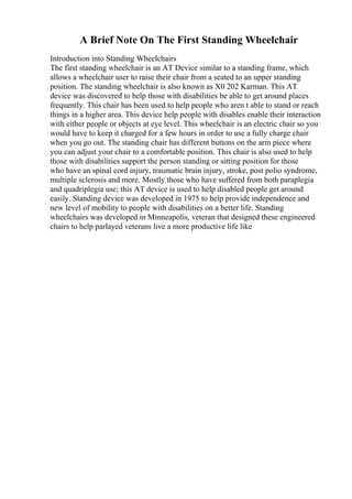 A Brief Note On The First Standing Wheelchair
Introduction into Standing Wheelchairs
The first standing wheelchair is an AT Device similar to a standing frame, which
allows a wheelchair user to raise their chair from a seated to an upper standing
position. The standing wheelchair is also known as X0 202 Karman. This AT
device was discovered to help those with disabilities be able to get around places
frequently. This chair has been used to help people who aren t able to stand or reach
things in a higher area. This device help people with disables enable their interaction
with either people or objects at eye level. This wheelchair is an electric chair so you
would have to keep it charged for a few hours in order to use a fully charge chair
when you go out. The standing chair has different buttons on the arm piece where
you can adjust your chair to a comfortable position. This chair is also used to help
those with disabilities support the person standing or sitting position for those
who have an spinal cord injury, traumatic brain injury, stroke, post polio syndrome,
multiple sclerosis and more. Mostly those who have suffered from both paraplegia
and quadriplegia use; this AT device is used to help disabled people get around
easily. Standing device was developed in 1975 to help provide independence and
new level of mobility to people with disabilities on a better life. Standing
wheelchairs was developed in Minneapolis, veteran that designed these engineered
chairs to help parlayed veterans live a more productive life like
 