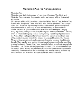 Marketing Plan For An Organization
Marketing Plan
Marketing play vital role in success of every type of business. The objective of
Marketing Plan to skeleton the strategies, tactics and plans to achieve the targeted
sales goals.
My company will provide consultancy regarding Skilled Worker Visa, Business Visa,
Student Visa, Temporary Visitor Visa
, Work Visa, Family Sponsored Visa, Refugee
Cases and Citizenship. My company is committed to provide quality immigration
services to those who are willing to settle down temporary or permanently in
Canada. My field of specialization would be Skilled Worker Program Category.
Being my source country is India, so my first targeted market will be India. I am fully
aware of culture and language India is country having second largest population in
the World. There are huge number of individuals who are skilled in different area
of fields and are eagerly interested to migrate in developed Countries like Canada.
Moreover there are vast number of students are fascinated to pursue their higher in
Canada. There are also large number of experienced business people who are willing
to set up business in Canada. I have huge personal relations in my home country India
from where I can grab the intended customers. Moreover I can get number of clients
through my agents who are much influenced persons having massive connections in
community. Customer satisfaction is most important activity in every business. My
ideal customers will be Skilled Worker Category for which I have full
 