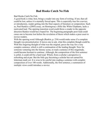 Bad Hooks Catch No Fish
Bad Hooks Catch No Fish
A good hook is what, best, brings a reader into any form of writing. If not, then all
could be lost, unless it is mentally forced upon. This is especially true for a novice,
or introductory, reader getting into the finer aspects of literature or composition. Such
as, Paul Rankin s (2005) essay, on Hemingway s Hills like White Elephants, lacks a
motivated lead. The opening transition word could throw a reader in the opposite
direction Rankin would have hoped for. The beginning paragraphs poor lead could
cause one to become lost before the revelation of thesis which makes a poor asset to
novice readers.
With the opening word Although (Rankin, p. 234) would make sense if a complete
thought was presented prior. It leaves one to ask, what this complete though could be.
With this lingering thought of what was the original, paves the way for a very
complex sentence, which is still a continuation of the leading thought. Now for
someone venturing into the literary scene, to read a sentence of this magnitude,
could become hesitant to continue. Although, the composition of the first sentence
is artful, it could still be a hard read. Which, from a scholar s perspective is
refreshing and at par. But the little guy becoming a scholar has not earned his
letterman mark yet. It is wise to be careful into reading a sentence with complex
composition of over 100 words. Additionally, the first sentence, a summation of
multiple views could introduce a novice
 