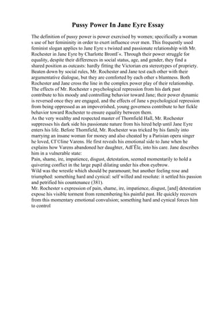 Pussy Power In Jane Eyre Essay
The definition of pussy power is power exercised by women; specifically a woman
s use of her femininity in order to exert influence over men. This frequently used
feminist slogan applies to Jane Eyre s twisted and passionate relationship with Mr.
Rochester in Jane Eyre by Charlotte BrontГ«. Through their power struggle for
equality, despite their differences in social status, age, and gender, they find a
shared position as outcasts: hardly fitting the Victorian era stereotypes of propriety.
Beaten down by social rules, Mr. Rochester and Jane test each other with their
argumentative dialogue, but they are comforted by each other s bluntness. Both
Rochester and Jane cross the line in the complex power play of their relationship.
The effects of Mr. Rochester s psychological repression from his dark past
contribute to his moody and controlling behavior toward Jane; their power dynamic
is reversed once they are engaged, and the effects of Jane s psychological repression
from being oppressed as an impoverished, young governess contribute to her fickle
behavior toward Rochester to ensure equality between them.
As the very wealthy and respected master of Thornfield Hall, Mr. Rochester
suppresses his dark side his passionate nature from his hired help until Jane Eyre
enters his life. Before Thornfield, Mr. Rochester was tricked by his family into
marrying an insane woman for money and also cheated by a Parisian opera singer
he loved, CГ©line Varens. He first reveals his emotional side to Jane when he
explains how Varens abandoned her daughter, AdГЁle, into his care. Jane describes
him in a vulnerable state:
Pain, shame, ire, impatience, disgust, detestation, seemed momentarily to hold a
quivering conflict in the large pupil dilating under his ebon eyebrow.
Wild was the wrestle which should be paramount; but another feeling rose and
triumphed: something hard and cynical: self willed and resolute: it settled his passion
and petrified his countenance (381).
Mr. Rochester s expression of pain, shame, ire, impatience, disgust, [and] detestation
expose his visible torment from remembering his painful past. He quickly recovers
from this momentary emotional convulsion; something hard and cynical forces him
to control
 