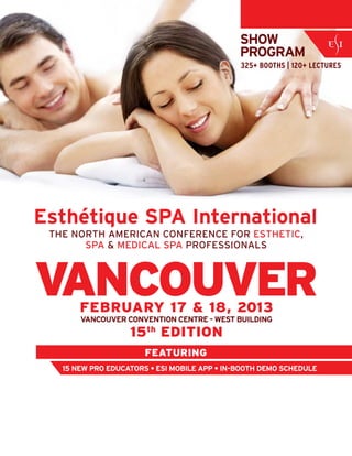 VANCOUVER
THE NORTH AMERICAN CONFERENCE FOR ESTHETIC,
SPA & MEDICAL SPA PROFESSIONALS
SHOW
PROGRAM
325+ BOOTHS | 120+ LECTURES
FEBRUARY 17 & 18, 2013
VANCOUVER CONVENTION CENTRE - WEST BUILDING
15th
EDITION
Esthétique SPA International
FEATURING
15 NEW PRO EDUCATORS • ESI MOBILE APP • IN-BOOTH DEMO SCHEDULE
 