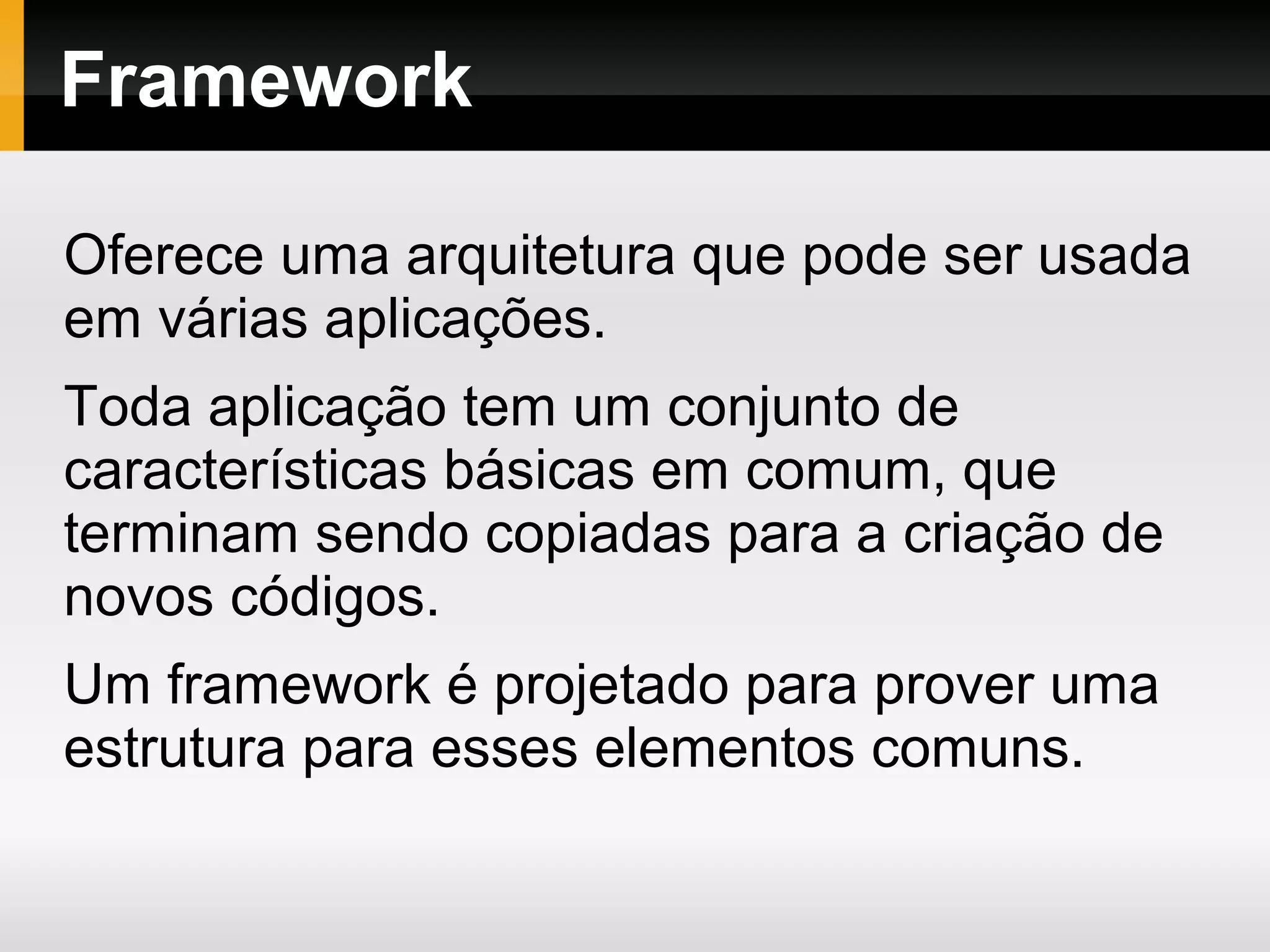 Framework Oferece uma arquitetura que pode ser usada em várias aplicações. Toda aplicação tem um conjunto de características básicas em comum, que terminam sendo copiadas para a criação de novos códigos. Um framework é projetado para prover uma estrutura para esses elementos comuns. 