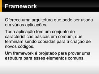 Framework
Oferece uma arquitetura que pode ser usada
em várias aplicações.
Toda aplicação tem um conjunto de
características básicas em comum, que
terminam sendo copiadas para a criação de
novos códigos.
Um framework é projetado para prover uma
estrutura para esses elementos comuns.
 