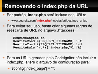 Estrutura de Diretórios internos ao
diretório system
application – nossa aplicação fica aqui.
cache – arquivos em cache.
codeigniter – o framework fica aqui.
database – componentes para acesso à banco de dados.
fonts –
helpers – classes auxiliares
language –
libraries – bibliotecas do CodeIgniter
logs – arquivos de log
plugins – extensões de terceiros
 