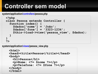 Fluxo do CodeIgniter
1. O index.php serve como controlador primário, iniciando os recursos básicos.
2. O roteador examina a requisição HTTP para determinar o que deve ser feito com ela.
3. Se já existe o arquivo em cache, ele é devolvido diretamente ao browser.
4. Antes do controller ser carregado, a requisição HTTP e qualquer dado submetido pelo
usuário é filtrado por segurança.
5. O Controller carrega o Model, as bibliotecas principais, plugins, assistentes e qualquer
outro recurso necessário para processar a requisição.
6. A View finalizada é gerada e enviada ao browser. Se o cache está habilitado, a view é
gravada no cache para que seja servida em requisições subseqüentes.
 