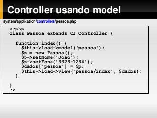 Controller usando model
<?php
class Pessoa extends CI_Controller {
function index() {
$this->load->model('pessoa');
$p = new Pessoa();
$p->setNome('João');
$p->setFone('3323-1234');
$dados['pessoa'] = $p;
$this->load->view('pessoa/index', $dados);
}
}
?>
system/application/controllers/pessoa.php
 
