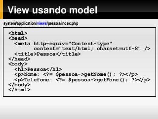 View usando model
<html>
<head>
<meta http-equiv="Content-type"
content="text/html; charset=utf-8" />
<title>Pessoa</title>
</head>
<body>
<h1>Pessoa</h1>
<p>Nome: <?= $pessoa->getNome(); ?></p>
<p>Telefone: <?= $pessoa->getFone(); ?></p>
</body>
</html>
system/application/views/pessoa/index.php
 