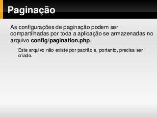 Paginação
As configurações de paginação podem ser
compartilhadas por toda a aplicação se armazenadas no
arquivo config/pagination.php.
Este arquivo não existe por padrão e, portanto, precisa ser
criado.
 