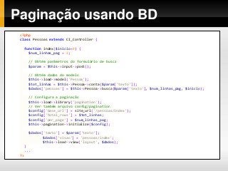Paginação usando BD
<?php
class Pessoas extends CI_Controller {
function index($inicio=0) {
$num_linhas_pag = 2;
// Obtém parâmetros do formulário de busca
$param = $this->input->post();
// Obtém dados do modelo
$this->load->model('Pessoa');
$tot_linhas = $this->Pessoa->conta($param['texto']);
$dados['pessoas'] = $this->Pessoa->busca($param['texto'], $num_linhas_pag, $inicio);
// Configura a paginação
$this->load->library('pagination');
// Ver também arquivo config/pagination
$config['base_url'] = site_url('/pessoas/index');
$config['total_rows'] = $tot_linhas;
$config['per_page'] = $num_linhas_pag;
$this->pagination->initialize($config);
$dados['texto'] = $param['texto'];
$dados['visao'] = 'pessoas/index';
$this->load->view('layout', $dados);
}
...
?>
 