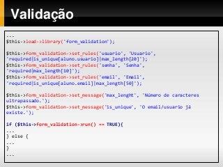 Validação
...
$this->load->library('form_validation');
$this->form_validation->set_rules('usuario', 'Usuario',
'required|is_unique[aluno.usuario]|max_length[20]');
$this->form_validation->set_rules('senha', 'Senha',
'required|max_length[10]');
$this->form_validation->set_rules('email', 'Email',
'required|is_unique[aluno.email]|max_length[50]');
$this->form_validation->set_message('max_lenght', 'Número de caracteres
ultrapassado.');
$this->form_validation->set_message('is_unique', 'O email/usuario já
existe.');
if ($this->form_validation->run() == TRUE){
...
} else {
...
}
...
 