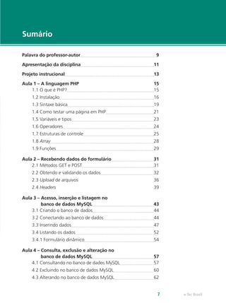e-Tec Brasil7
Sumário
Palavra do professor-autor	 9
Apresentação da disciplina	 11
Projeto instrucional	 13
Aula 1 – A linguagem PHP	 15
1.1 O que é PHP?	 15
1.2 Instalação	 16
1.3 Sintaxe básica	 19
1.4 Como testar uma página em PHP	 21
1.5 Variáveis e tipos	 23
1.6 Operadores	 24
1.7 Estruturas de controle	 25
1.8 Array	 28
1.9 Funções	 29
Aula 2 – Recebendo dados do formulário	 31
2.1 Métodos GET e POST	 31
2.2 Obtendo e validando os dados	 32
2.3 Upload de arquivos	 36
2.4 Headers	39
Aula 3 – Acesso, inserção e listagem no
banco de dados MySQL	 43
3.1 Criando o banco de dados	 44
3.2 Conectando ao banco de dados	 44
3.3 Inserindo dados	 47
3.4 Listando os dados	 52
3.4.1 Formulário dinâmico	 54
Aula 4 – Consulta, exclusão e alteração no
banco de dados MySQL	 57
4.1 Consultando no banco de dados MySQL	 57
4.2 Excluindo no banco de dados MySQL	 60
4.3 Alterando no banco de dados MySQL	 62
 