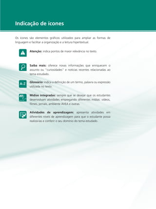 e-Tec Brasil5
Indicação de ícones
Os ícones são elementos gráficos utilizados para ampliar as formas de
linguagem e facilitar a organização e a leitura hipertextual.
Atenção: indica pontos de maior relevância no texto.
Saiba mais: oferece novas informações que enriquecem o
assunto ou “curiosidades” e notícias recentes relacionadas ao
tema estudado.
Glossário: indica a definição de um termo, palavra ou expressão
utilizada no texto.
Mídias integradas: sempre que se desejar que os estudantes
desenvolvam atividades empregando diferentes mídias: vídeos,
filmes, jornais, ambiente AVEA e outras.
Atividades de aprendizagem: apresenta atividades em
diferentes níveis de aprendizagem para que o estudante possa
realizá-las e conferir o seu domínio do tema estudado.
 