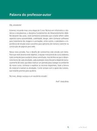 e-Tec Brasil9
Palavra do professor-autor
Olá, estudante!
Estamos iniciando mais uma etapa do Curso Técnico em Informática a dis-
tância e estudaremos a disciplina Fundamentos do Desenvolvimento Web.
No decorrer das aulas, você conhecerá conteúdos que o farão refletir sobre
aspectos como acessibilidade, usabilidade, design, além conhecer softwares
para tratamento de imagens e animações, entre outros, e perceberá a im-
portância de estudar esses conceitos para aplicá-los de maneira coerente na
construção de páginas para web.
Nessa nova jornada, fica o desafio de concluirmos este estudo com êxito.
Para que você alcance esse objetivo, a equipe instrucional do curso elaborou
todo conteúdo para auxiliá-lo nessa caminhada, mas lembre-se que o desen-
volvimento de cada atividade, cada avaliação nesta disciplina depende exclu-
sivamente de você, que deve reservar um período para navegar no ambiente
do nosso curso, conhecer e explorar os recursos disponíveis, fazer a leitura
do material e realizar as atividades. Conte sempre com o apoio dos tutores,
que estarão prontos para ajudá-lo.
No mais, desejo sucesso e um excelente estudo!
Profª. Keila Brito
 