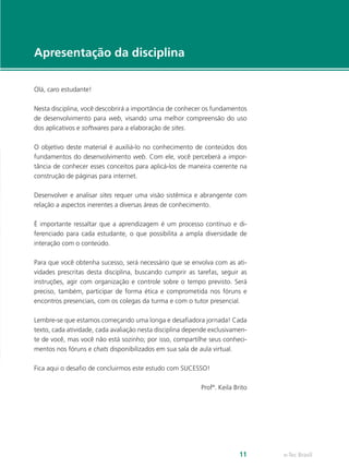 e-Tec Brasil11
Apresentação da disciplina
Olá, caro estudante!
Nesta disciplina, você descobrirá a importância de conhecer os fundamentos
de desenvolvimento para web, visando uma melhor compreensão do uso
dos aplicativos e softwares para a elaboração de sites.
O objetivo deste material é auxiliá-lo no conhecimento de conteúdos dos
fundamentos do desenvolvimento web. Com ele, você perceberá a impor-
tância de conhecer esses conceitos para aplicá-los de maneira coerente na
construção de páginas para internet.
Desenvolver e analisar sites requer uma visão sistêmica e abrangente com
relação a aspectos inerentes a diversas áreas de conhecimento.
É importante ressaltar que a aprendizagem é um processo contínuo e di-
ferenciado para cada estudante, o que possibilita a ampla diversidade de
interação com o conteúdo.
Para que você obtenha sucesso, será necessário que se envolva com as ati-
vidades prescritas desta disciplina, buscando cumprir as tarefas, seguir as
instruções, agir com organização e controle sobre o tempo previsto. Será
preciso, também, participar de forma ética e comprometida nos fóruns e
encontros presenciais, com os colegas da turma e com o tutor presencial.
Lembre-se que estamos começando uma longa e desafiadora jornada! Cada
texto, cada atividade, cada avaliação nesta disciplina depende exclusivamen-
te de você, mas você não está sozinho; por isso, compartilhe seus conheci-
mentos nos fóruns e chats disponibilizados em sua sala de aula virtual.
Fica aqui o desafio de concluirmos este estudo com SUCESSO!
Profª. Keila Brito
 