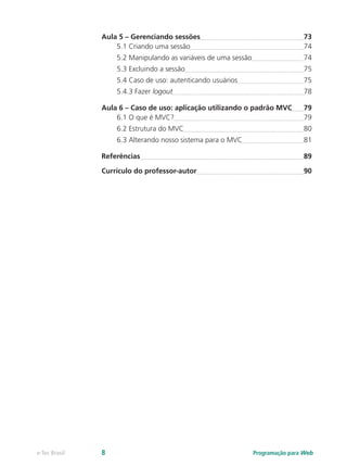 Aula 5 – Gerenciando sessões	 73
5.1 Criando uma sessão	 74
5.2 Manipulando as variáveis de uma sessão	 74
5.3 Excluindo a sessão	 75
5.4 Caso de uso: autenticando usuários	 75
5.4.3 Fazer logout	 78
Aula 6 – Caso de uso: aplicação utilizando o padrão MVC	 79
6.1 O que é MVC?	 79
6.2 Estrutura do MVC	 80
6.3 Alterando nosso sistema para o MVC	 81
Referências	 89
Currículo do professor-autor	 90
Programação para Webe-Tec Brasil 8
 