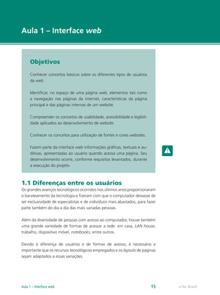 e-Tec Brasil
Aula 1 – Interface web
Objetivos
Conhecer conceitos básicos sobre os diferentes tipos de usuários
da web.
Identificar, no espaço de uma página web, elementos tais como
a navegação nas páginas da internet, características da página
principal e das páginas internas de um website.
Compreender os conceitos de usabilidade, acessibilidade e legibili-
dade aplicados ao desenvolvimento de website.
Conhecer os conceitos para utilização de fontes e cores websites.
Fazem parte da interface web informações gráficas, textuais e au-
ditivas, apresentadas ao usuário quando acessa uma página. Seu
desenvolvimento ocorre, conforme requisitos levantados, durante
a execução do projeto.
1.1 Diferenças entre os usuários
Os grandes avanços tecnológicos ocorridos nos últimos anos proporcionaram
o barateamento da tecnologia e fizeram com que o computador deixasse de
ser exclusividade de especialistas e de indivíduos mais abastados, para fazer
parte também do dia a dia das mais variadas pessoas.
Além da diversidade de pessoas com acesso ao computador, houve também
uma grande variedade de formas de acessar a rede: em casa, LAN house,
trabalho, dispositivo móvel, notebooks, entre outros.
Devido à diferença de usuários e de formas de acesso, é necessário e
importante que os recursos tecnológicos empregados e os layouts de páginas
sejam adaptados a essas variações.
e-Tec BrasilAula 1 – Interface web 15
 